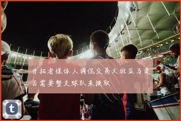开拓者媒体人调侃交易文班亚马是否需要整支球队来换取