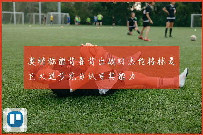 奥特称能背靠背出战对杰伦格林是巨大进步充分认可其能力