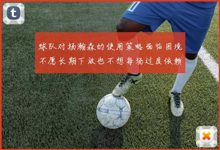 球队对杨瀚森的使用策略面临困境不愿长期下放也不想每场过度依赖