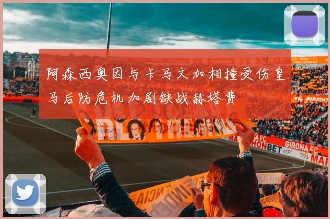 阿森西奥因与卡马文加相撞受伤皇马后防危机加剧缺战赫塔费