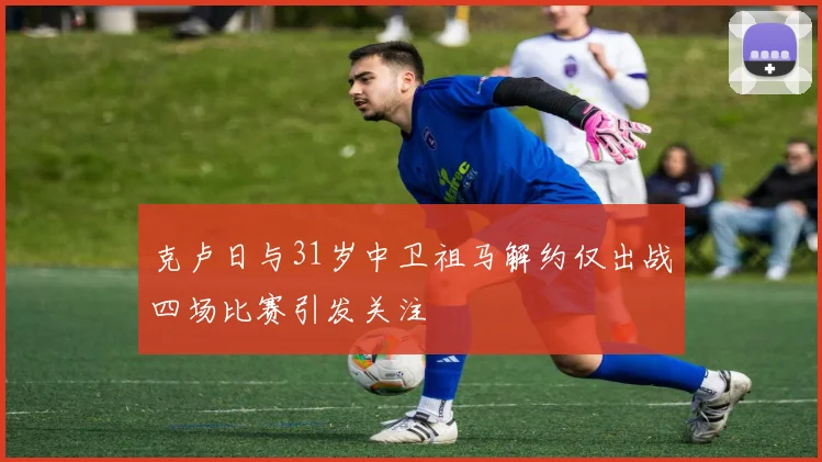 克卢日与31岁中卫祖马解约仅出战四场比赛引发关注