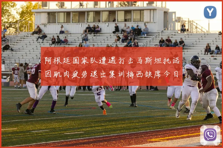阿根廷国家队遭遇打击马斯坦托诺因肌肉疲劳退出集训梅西缺席今日比赛