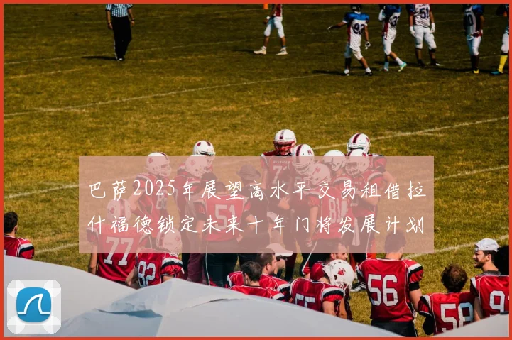 巴萨2025年展望高水平交易租借拉什福德锁定未来十年门将发展计划