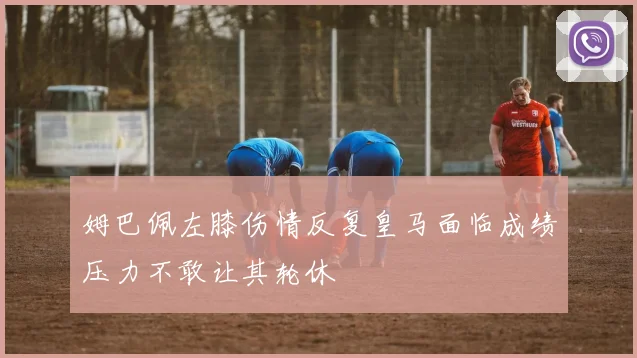 姆巴佩左膝伤情反复皇马面临成绩压力不敢让其轮休