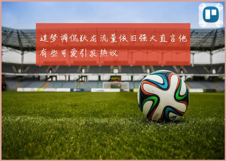 追梦调侃狄龙流量依旧强大直言他有些可爱引发热议