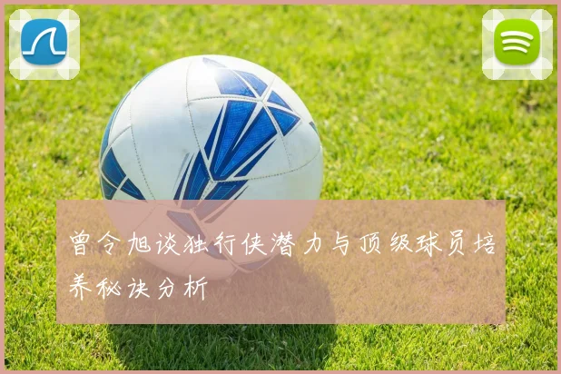 曾令旭谈独行侠潜力与顶级球员培养秘诀分析