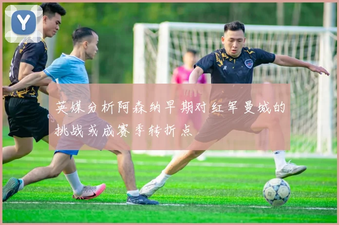 英媒分析阿森纳早期对红军曼城的挑战或成赛季转折点