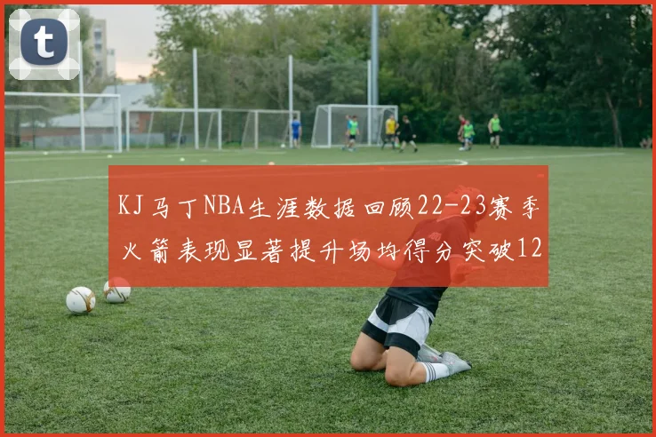 KJ马丁NBA生涯数据回顾22-23赛季火箭表现显著提升场均得分突破12分