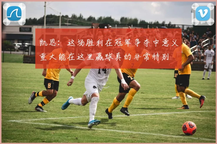 凯恩：这场胜利在冠军争夺中意义重大能在这里赢球真的非常特别