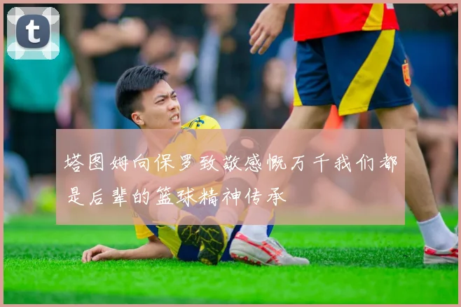 塔图姆向保罗致敬感慨万千我们都是后辈的篮球精神传承