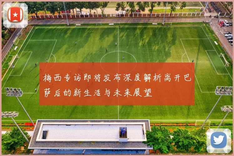 梅西专访即将发布深度解析离开巴萨后的新生活与未来展望