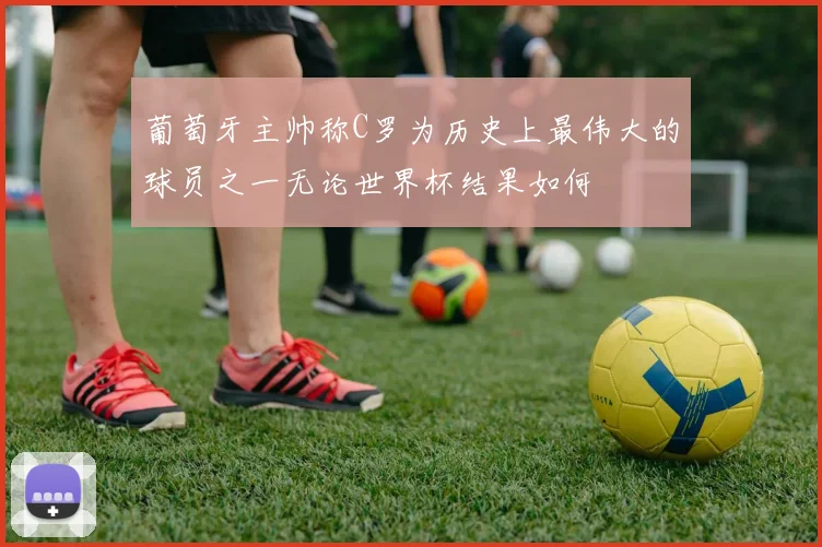 葡萄牙主帅称C罗为历史上最伟大的球员之一无论世界杯结果如何