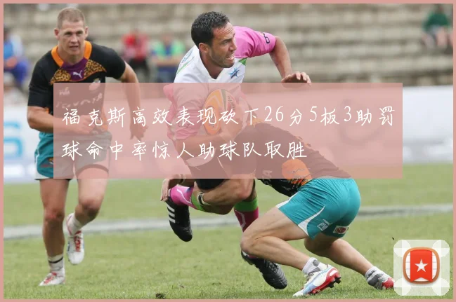 福克斯高效表现砍下26分5板3助罚球命中率惊人助球队取胜