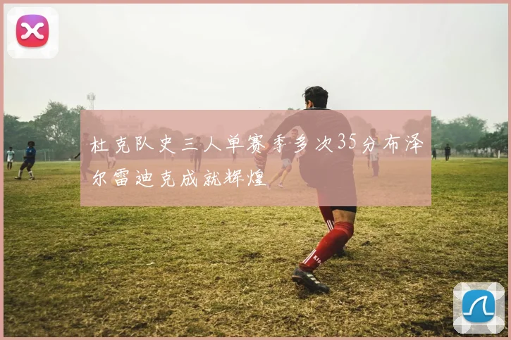 杜克队史三人单赛季多次35分布泽尔雷迪克成就辉煌